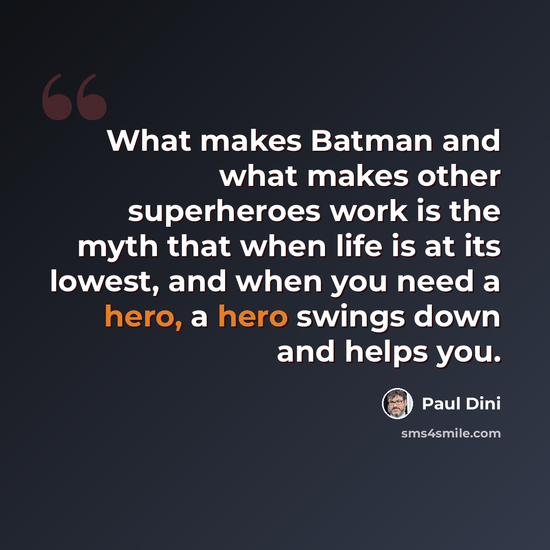 “What makes Batman and what makes other superheroes work is the myth that when life is at its lowest, and when you need a hero, a hero swings down and helps you.” quote by Paul Dini