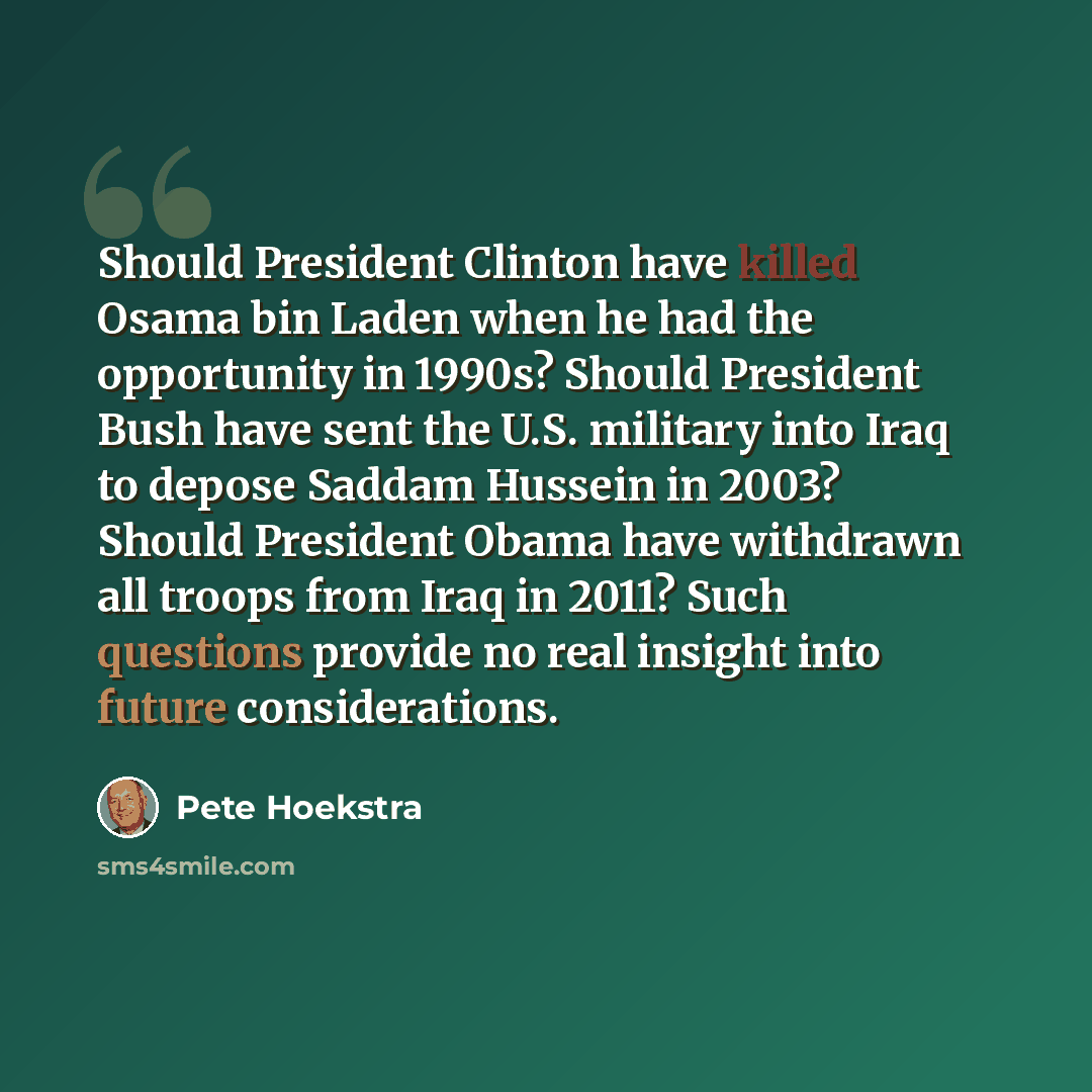 “Should President Clinton have killed Osama bin Laden when he had the opportunity in 1990s? Should President Bush have sent the U.S. military into Iraq to depose Saddam Hussein in 2003? Should President Obama have withdrawn all troops from Iraq in 2011? Such questions provide no real insight into…” quote by Pete Hoekstra