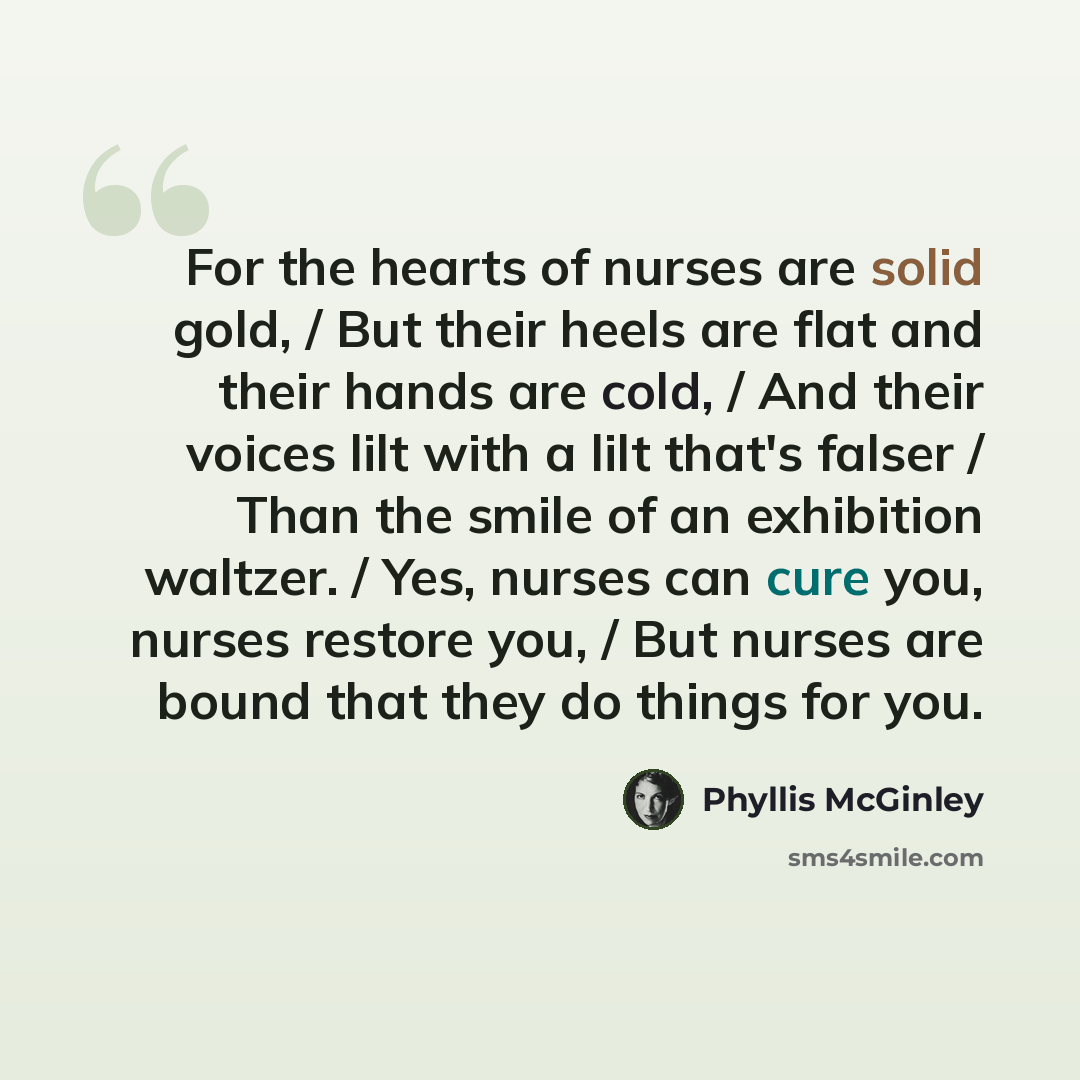 “For the hearts of nurses are solid gold, / But their heels are flat and their hands are cold, / And their voices lilt with a lilt that's falser / Than the smile of an exhibition waltzer. / Yes, nurses can cure you, nurses restore you, / But nurses are bound that they do things for you.” quote by Phyllis McGinley