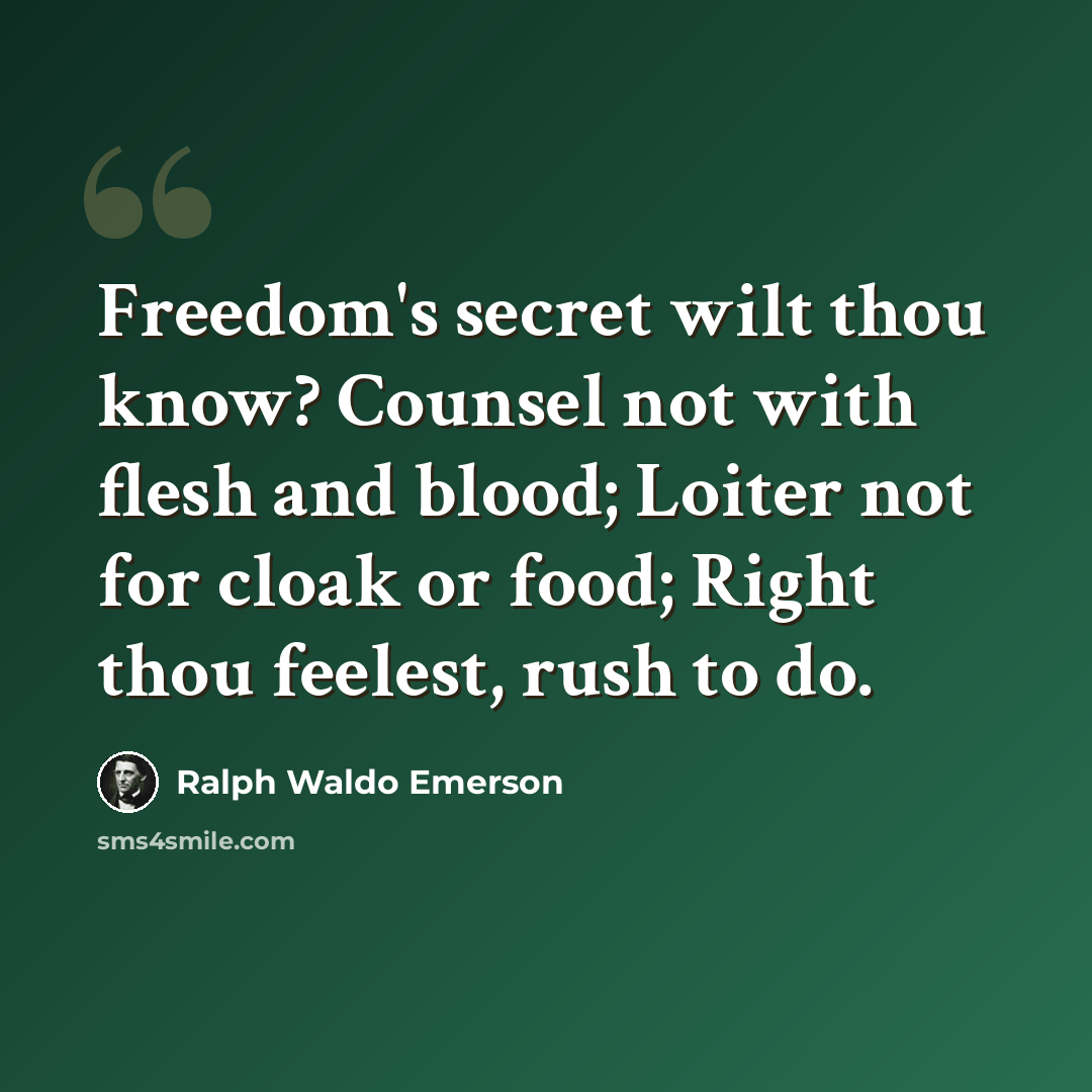 “Freedom's secret wilt thou know? Counsel not with flesh and blood; Loiter not for cloak or food; Right thou feelest, rush to do.” quote by Ralph Waldo Emerson