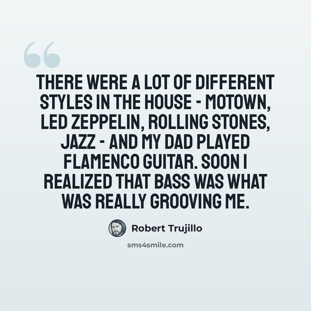 “There were a lot of different styles in the house - Motown, Led Zeppelin, Rolling Stones, jazz - and my dad played flamenco guitar. Soon I realized that bass was what was really grooving me.” quote by Robert Trujillo