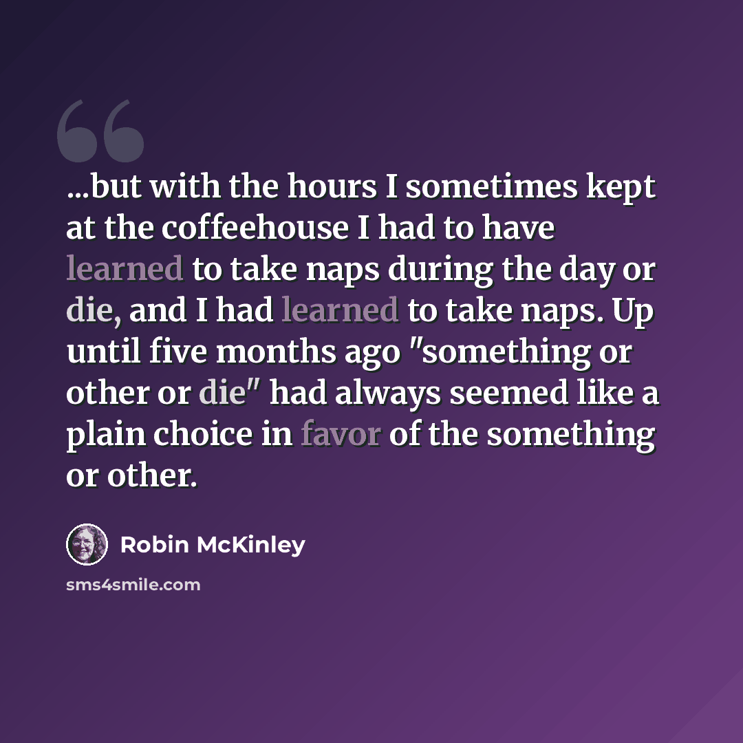 “...but with the hours I sometimes kept at the coffeehouse I had to have learned to take naps during the day or die, and I had learned to take naps. Up until five months ago "something or other or die" had always seemed like a plain choice in favor of the something or other.” quote by Robin McKinley
