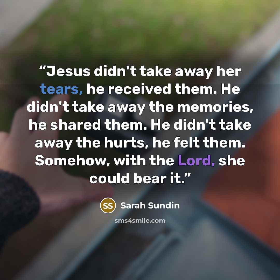 “Jesus didn't take away her tears, he received them. He didn't take away the memories, he shared them. He didn't take away the hurts, he felt them. Somehow, with the Lord, she could bear it.” quote by Sarah Sundin