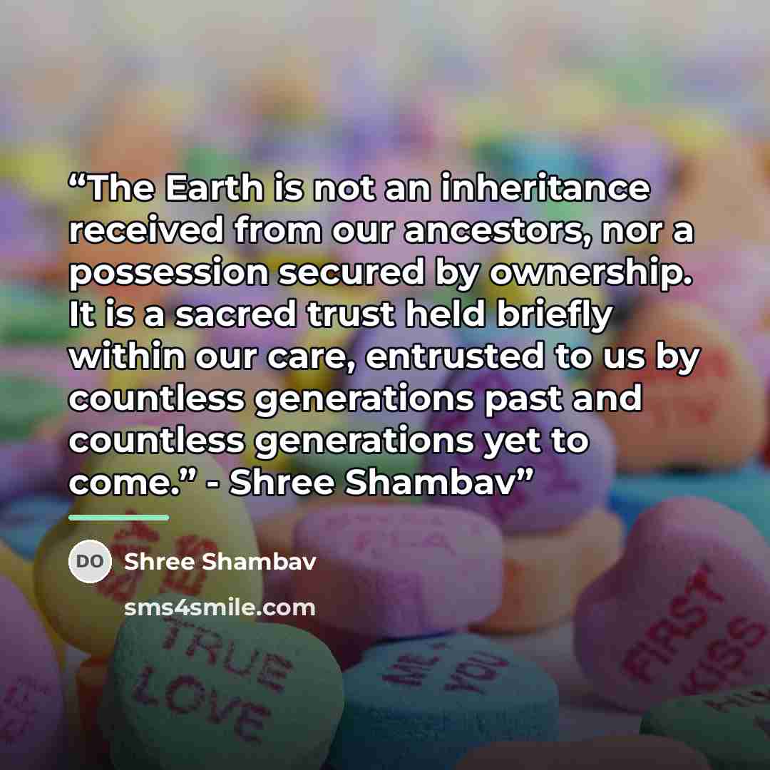 “The Earth is not an inheritance received from our ancestors, nor a possession secured by ownership. It is a sacred trust held briefly within our care, entrusted to us by countless generations past and countless generations yet to come.” - Shree Shambav” quote by Shree Shambav