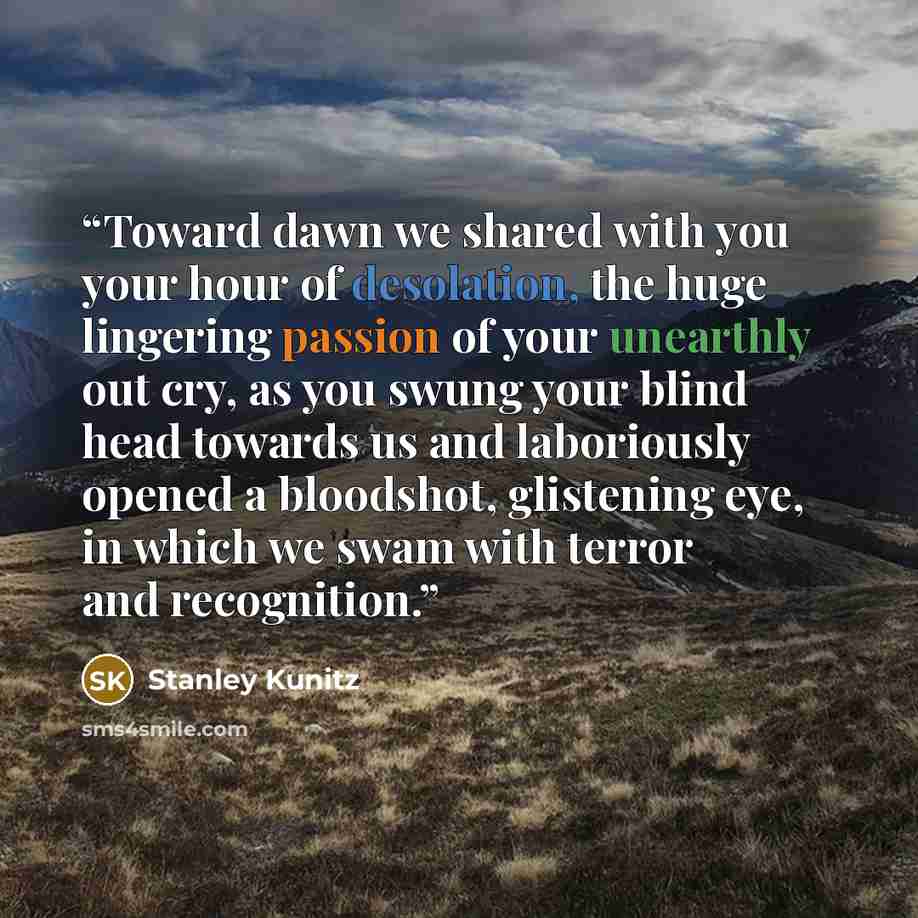 “Toward dawn we shared with you your hour of desolation, the huge lingering passion of your unearthly out cry, as you swung your blind head towards us and laboriously opened a bloodshot, glistening eye, in which we swam with terror and recognition.” quote by Stanley Kunitz