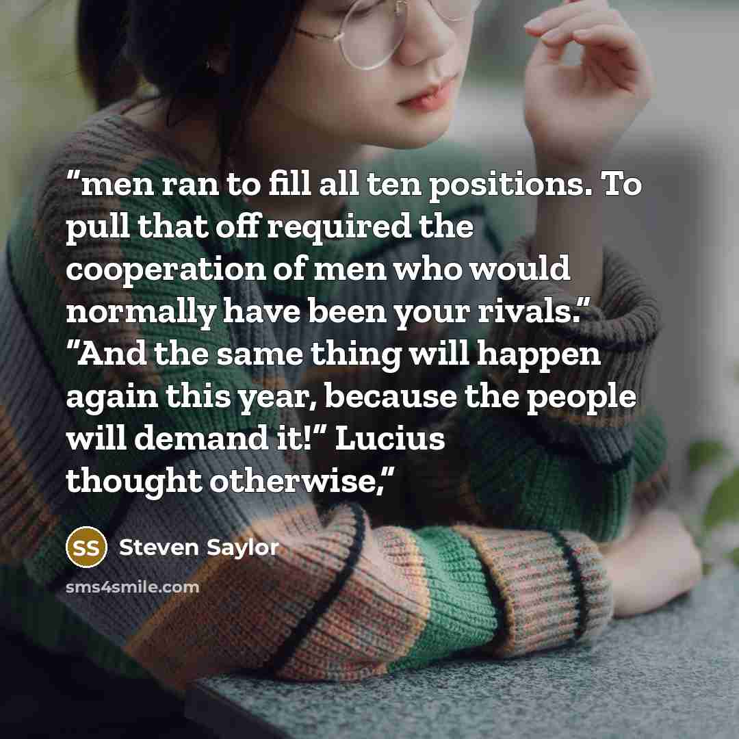 “men ran to fill all ten positions. To pull that off required the cooperation of men who would normally have been your rivals.” “And the same thing will happen again this year, because the people will demand it!” Lucius thought otherwise,” quote by Steven Saylor