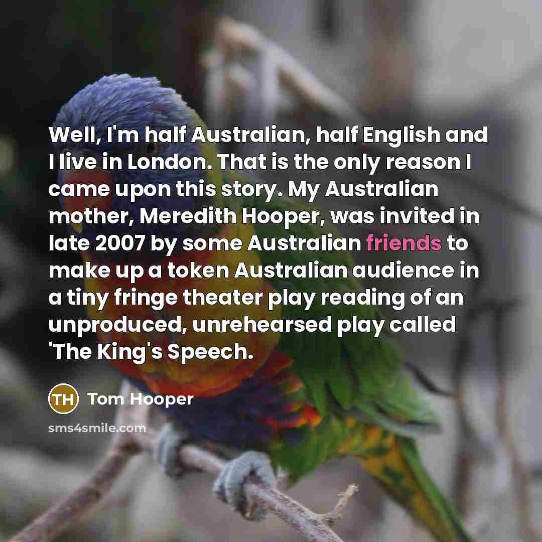 “Well, I'm half Australian, half English and I live in London. That is the only reason I came upon this story. My Australian mother, Meredith Hooper, was invited in late 2007 by some Australian friends to make up a token Australian audience in a tiny fringe theater play reading of an unproduced…” quote by Tom Hooper