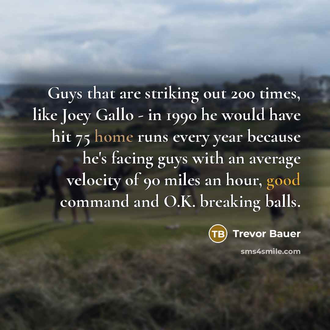 “Guys that are striking out 200 times, like Joey Gallo - in 1990 he would have hit 75 home runs every year because he's facing guys with an average velocity of 90 miles an hour, good command and O.K. breaking balls.” quote by Trevor Bauer