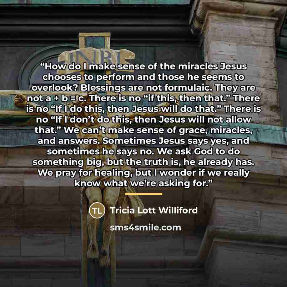 “How do I make sense of the miracles Jesus chooses to perform and those he seems to overlook? Blessings are not formulaic. They are not a + b = c. There is no “if this, then that.” There is no “If I do this, then Jesus will do that.” There is no “If I don’t do this, then Jesus will not allow that.”…” quote by Tricia Lott Williford