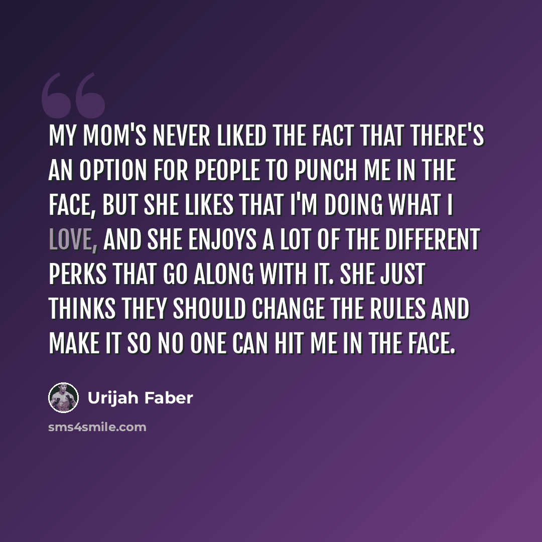 “My mom's never liked the fact that there's an option for people to punch me in the face, but she likes that I'm doing what I love, and she enjoys a lot of the different perks that go along with it. She just thinks they should change the rules and make it so no one can hit me in the face.” quote by Urijah Faber