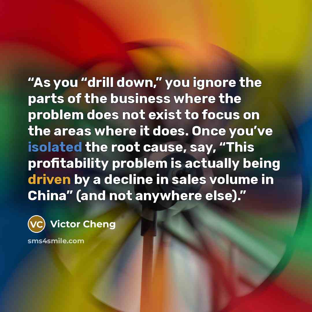 “As you “drill down,” you ignore the parts of the business where the problem does not exist to focus on the areas where it does. Once you’ve isolated the root cause, say, “This profitability problem is actually being driven by a decline in sales volume in China” (and not anywhere else).” quote by Victor Cheng