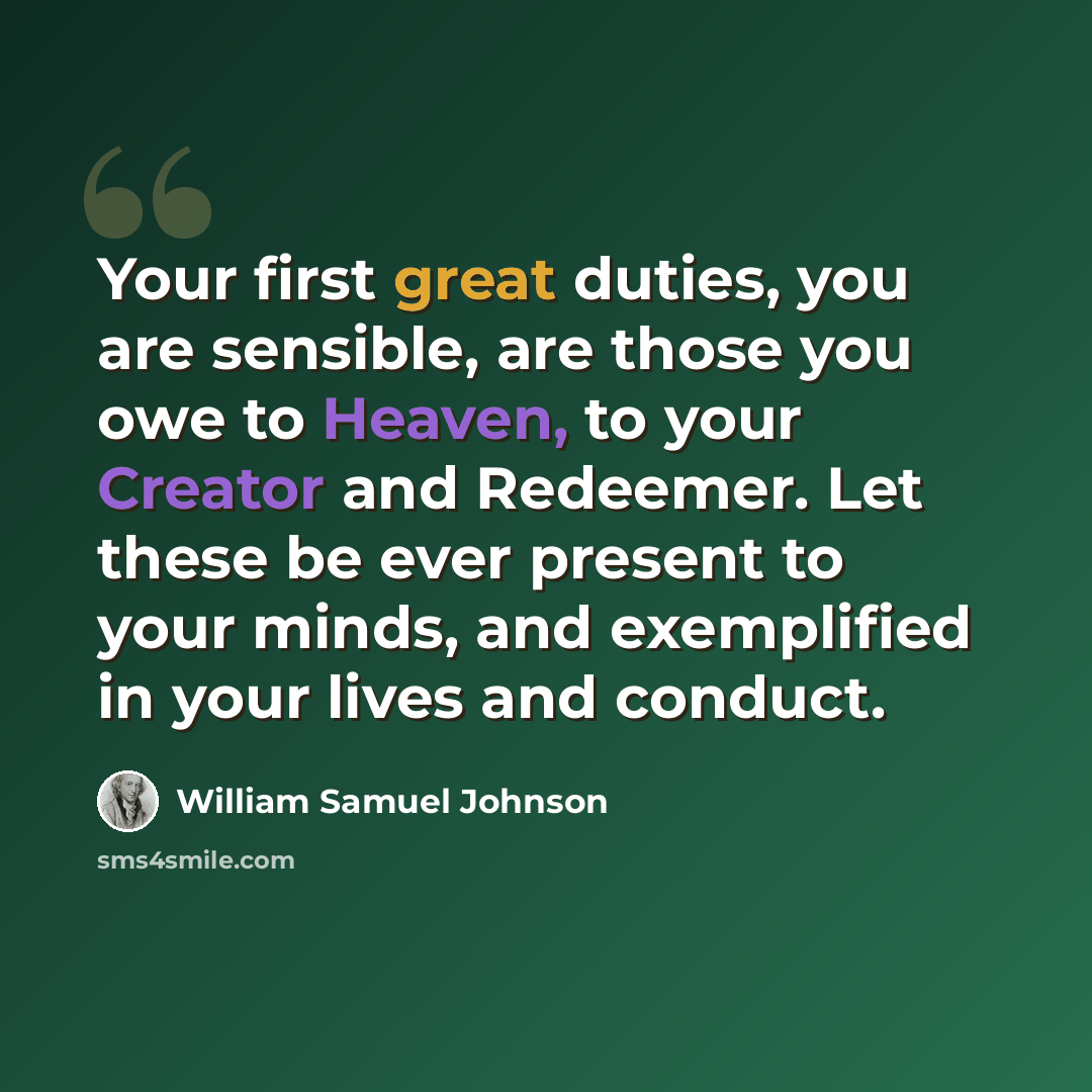 “Your first great duties, you are sensible, are those you owe to Heaven, to your Creator and Redeemer. Let these be ever present to your minds, and exemplified in your lives and conduct.” quote by William Samuel Johnson