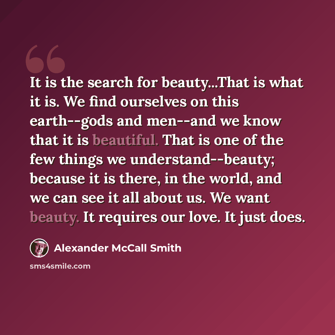 “It is the search for beauty...That is what it is. We find ourselves on this earth--gods and men--and we know that it is beautiful. That is one of the few things we understand--beauty; because it is there, in the world, and we can see it all about us. We want beauty. It requires our love. It just…” quote by Alexander McCall Smith