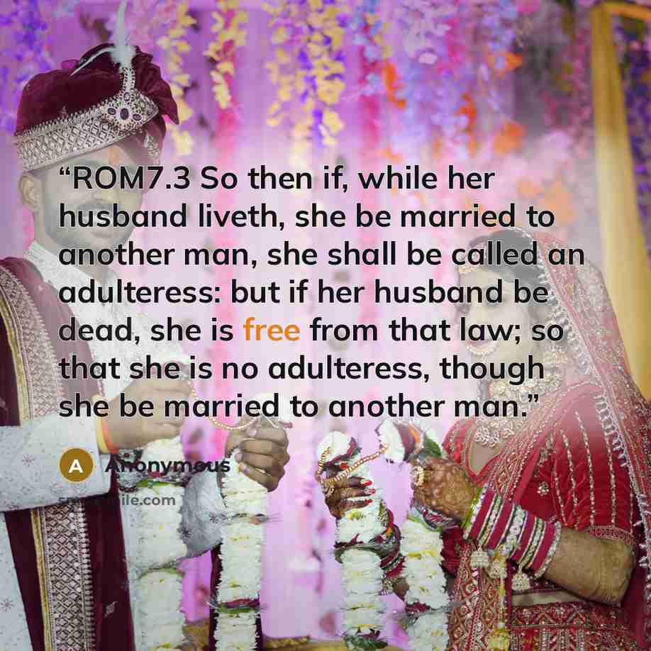 “ROM7.3 So then if, while her husband liveth, she be married to another man, she shall be called an adulteress: but if her husband be dead, she is free from that law; so that she is no adulteress, though she be married to another man.” quote by Anonymous