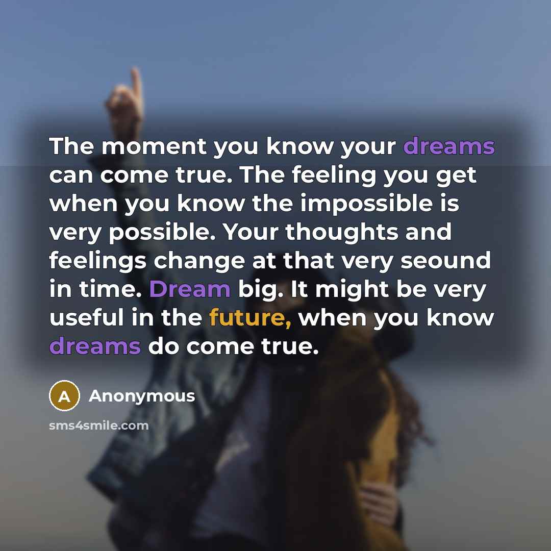“The moment you know your dreams can come true. The feeling you get when you know the impossible is very possible. Your thoughts and feelings change at that very seound in time. Dream big. It might be very useful in the future, when you know dreams do come true.” quote by Anonymous