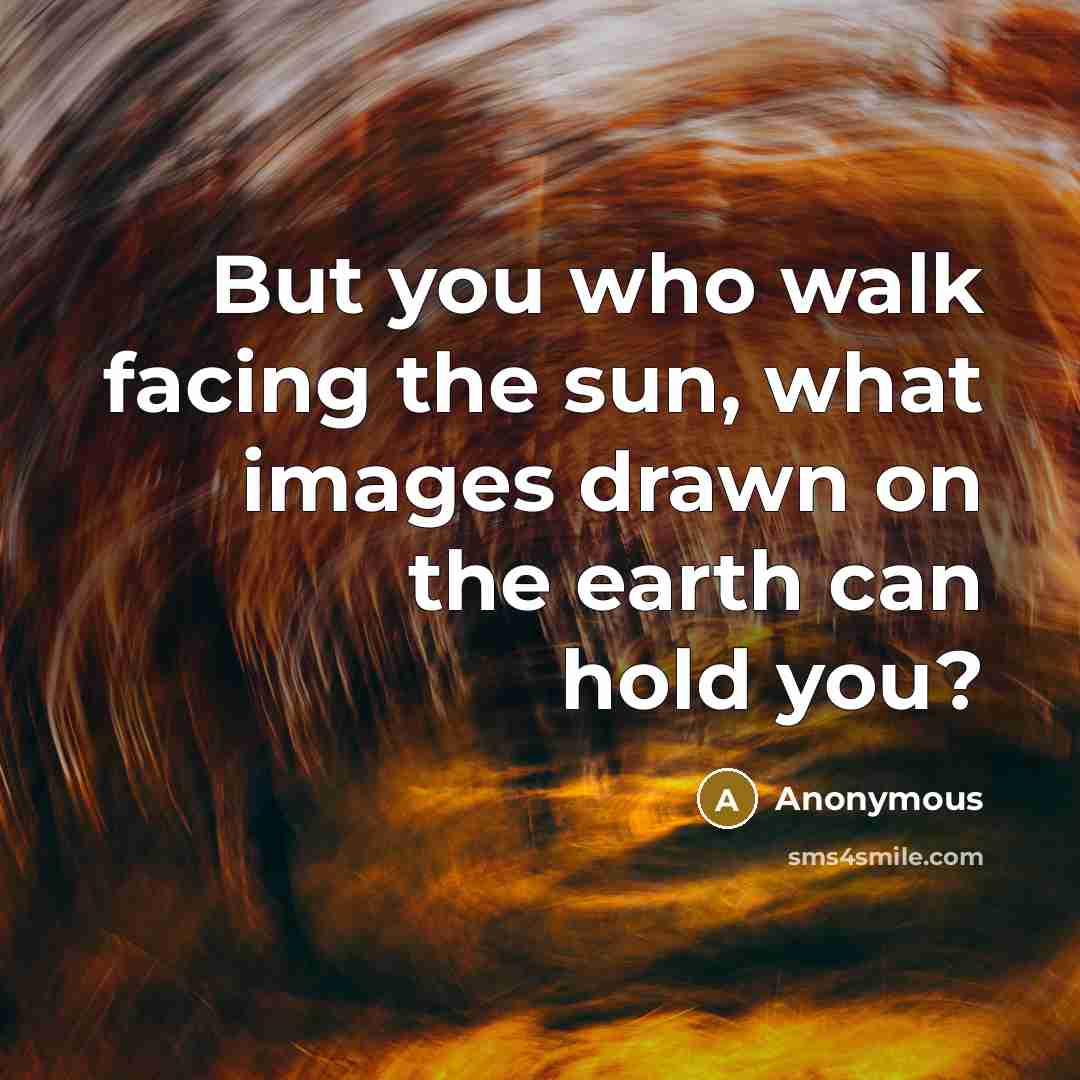 “But you who walk facing the sun, what images drawn on the earth can hold you?” quote by Anonymous