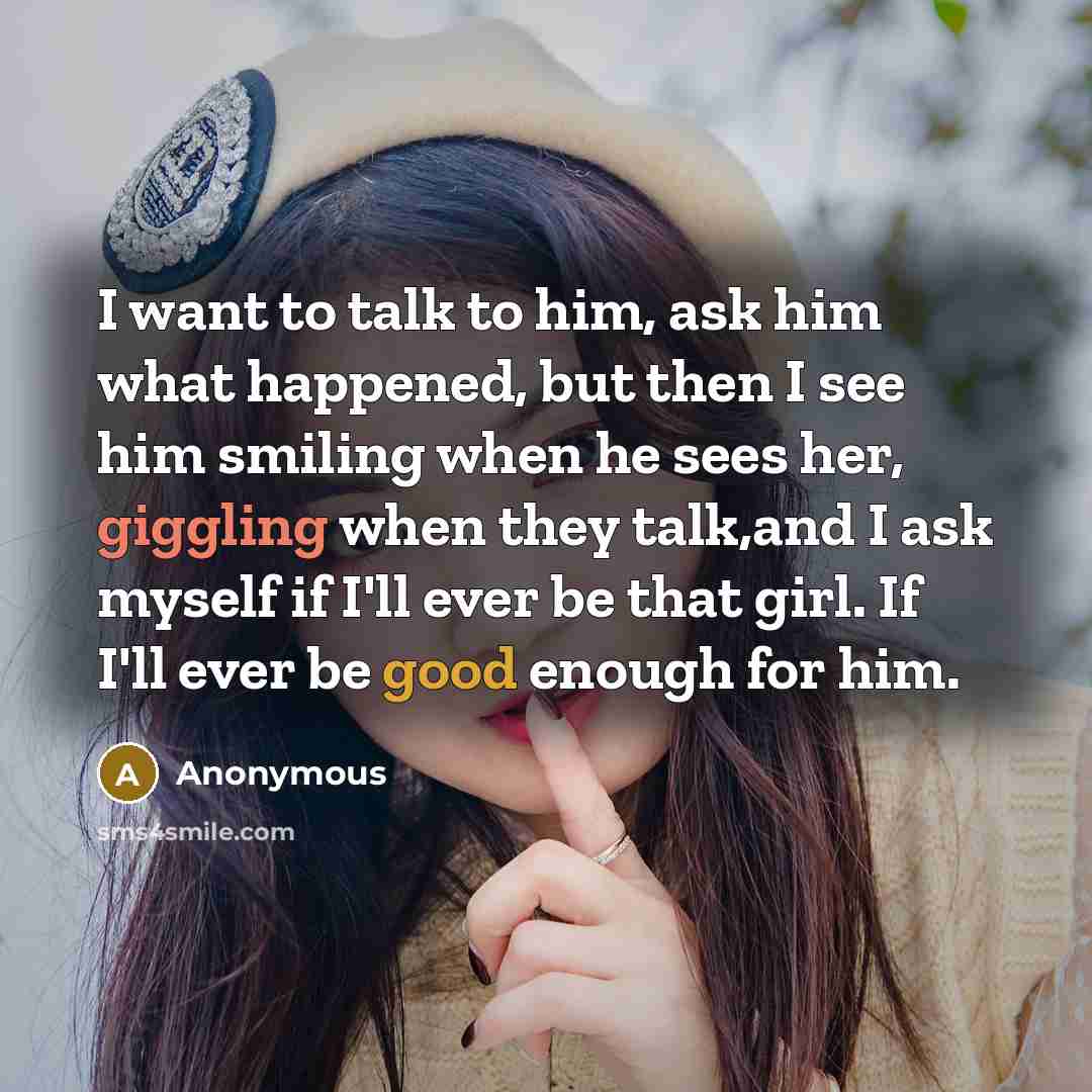 “I want to talk to him, ask him what happened, but then I see him smiling when he sees her, giggling when they talk,and I ask myself if I'll ever be that girl. If I'll ever be good enough for him.” quote by Anonymous