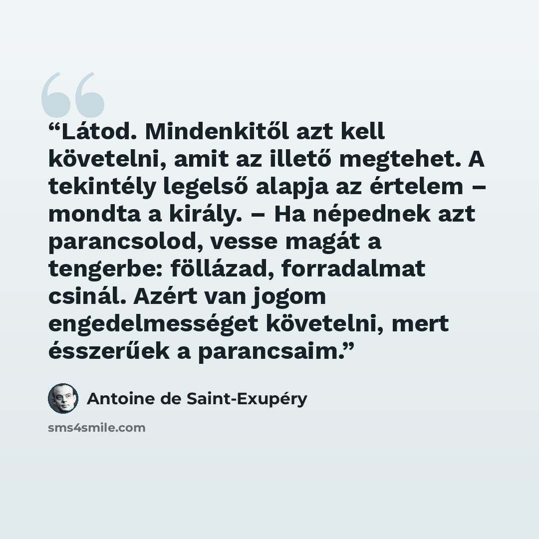 “Látod. Mindenkitől azt kell követelni, amit az illető megtehet. A tekintély legelső alapja az értelem – mondta a király. – Ha népednek azt parancsolod, vesse magát a tengerbe: föllázad, forradalmat csinál. Azért van jogom engedelmességet követelni, mert ésszerűek a parancsaim.” quote by Antoine de Saint-Exupéry