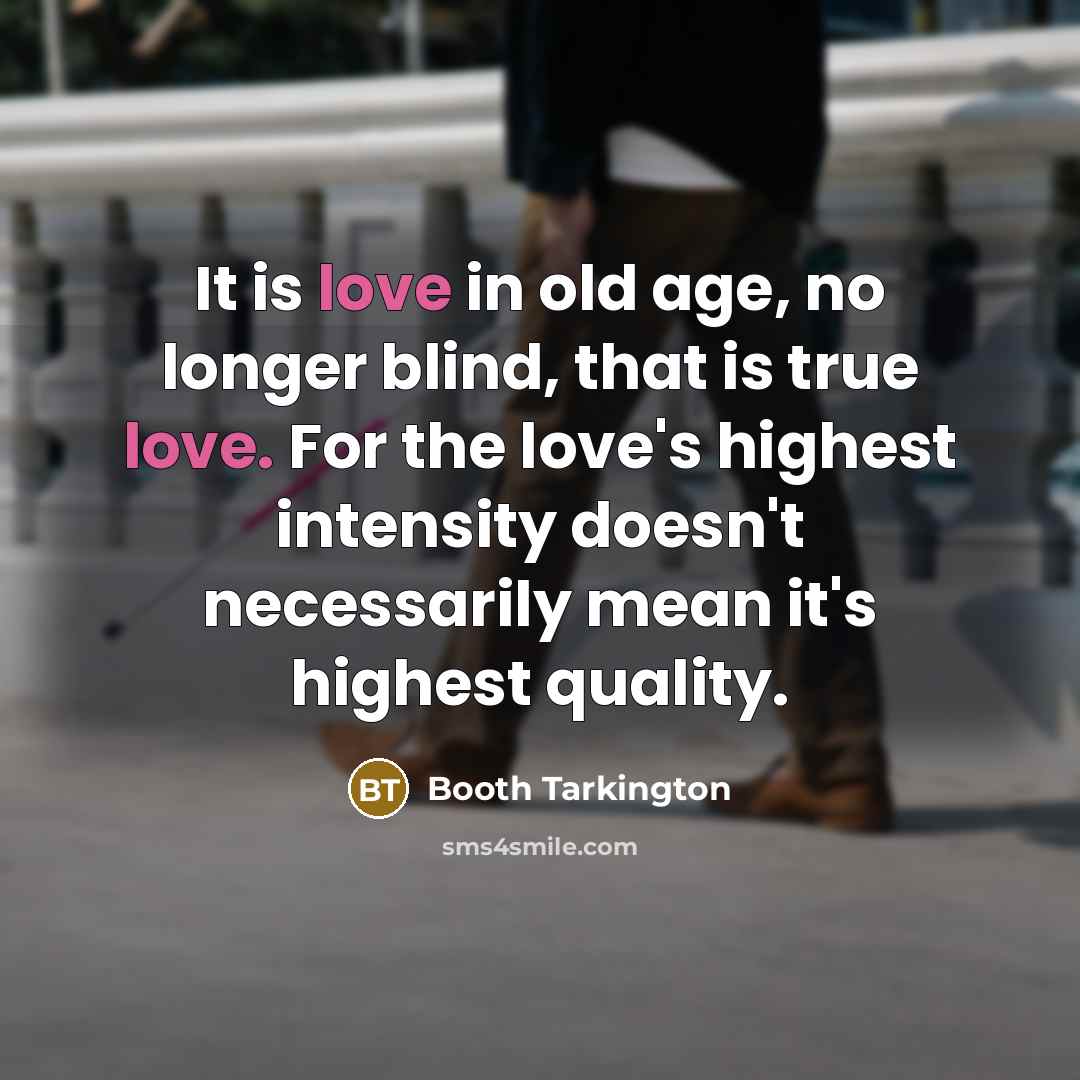 “It is love in old age, no longer blind, that is true love. For the love's highest intensity doesn't necessarily mean it's highest quality.” quote by Booth Tarkington