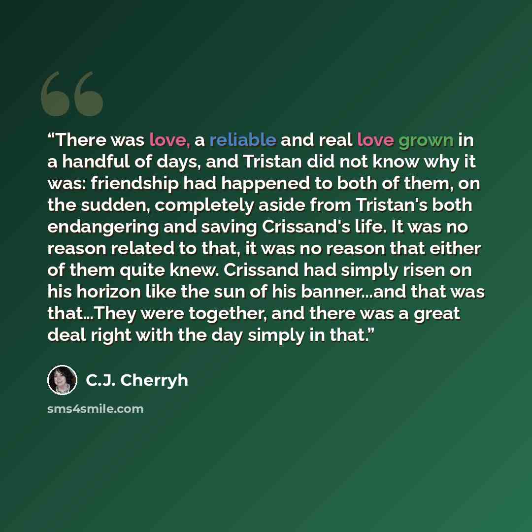 “There was love, a reliable and real love grown in a handful of days, and Tristan did not know why it was: friendship had happened to both of them, on the sudden, completely aside from Tristan's both endangering and saving Crissand's life. It was no reason related to that, it was no reason that…” quote by C.J. Cherryh
