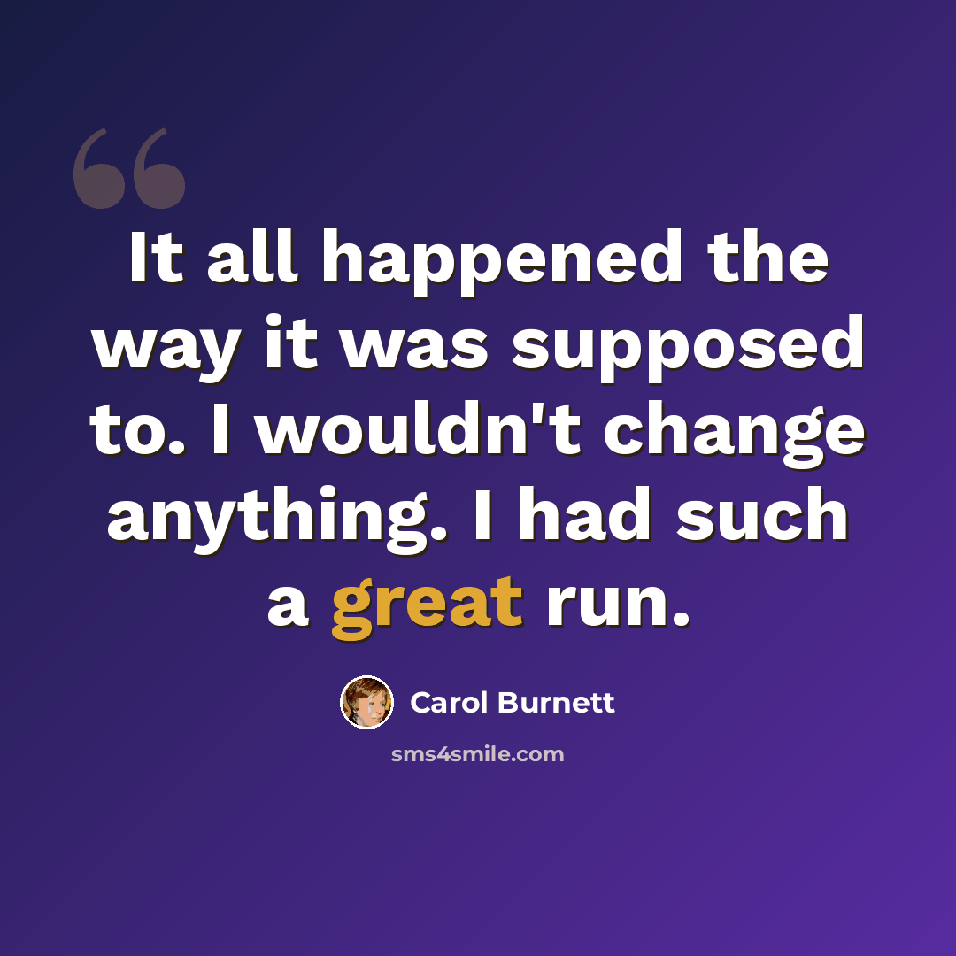 “It all happened the way it was supposed to. I wouldn't change anything. I had such a great run.” quote by Carol Burnett