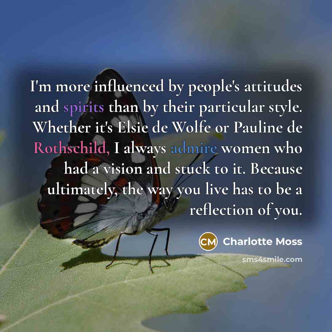 “I'm more influenced by people's attitudes and spirits than by their particular style. Whether it's Elsie de Wolfe or Pauline de Rothschild, I always admire women who had a vision and stuck to it. Because ultimately, the way you live has to be a reflection of you.” quote by Charlotte Moss