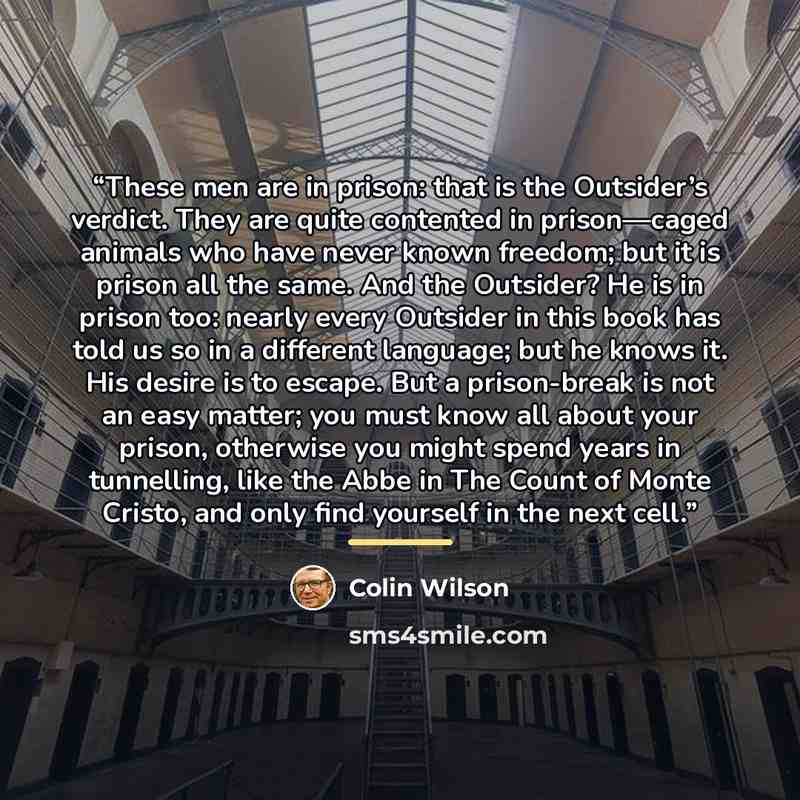 “These men are in prison: that is the Outsider’s verdict. They are quite contented in prison—caged animals who have never known freedom; but it is prison all the same. And the Outsider? He is in prison too: nearly every Outsider in this book has told us so in a different language; but he knows it…” quote by Colin Wilson