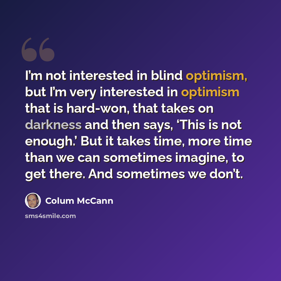 “I’m not interested in blind optimism, but I’m very interested in optimism that is hard-won, that takes on darkness and then says, ‘This is not enough.’ But it takes time, more time than we can sometimes imagine, to get there. And sometimes we don’t.” quote by Colum McCann