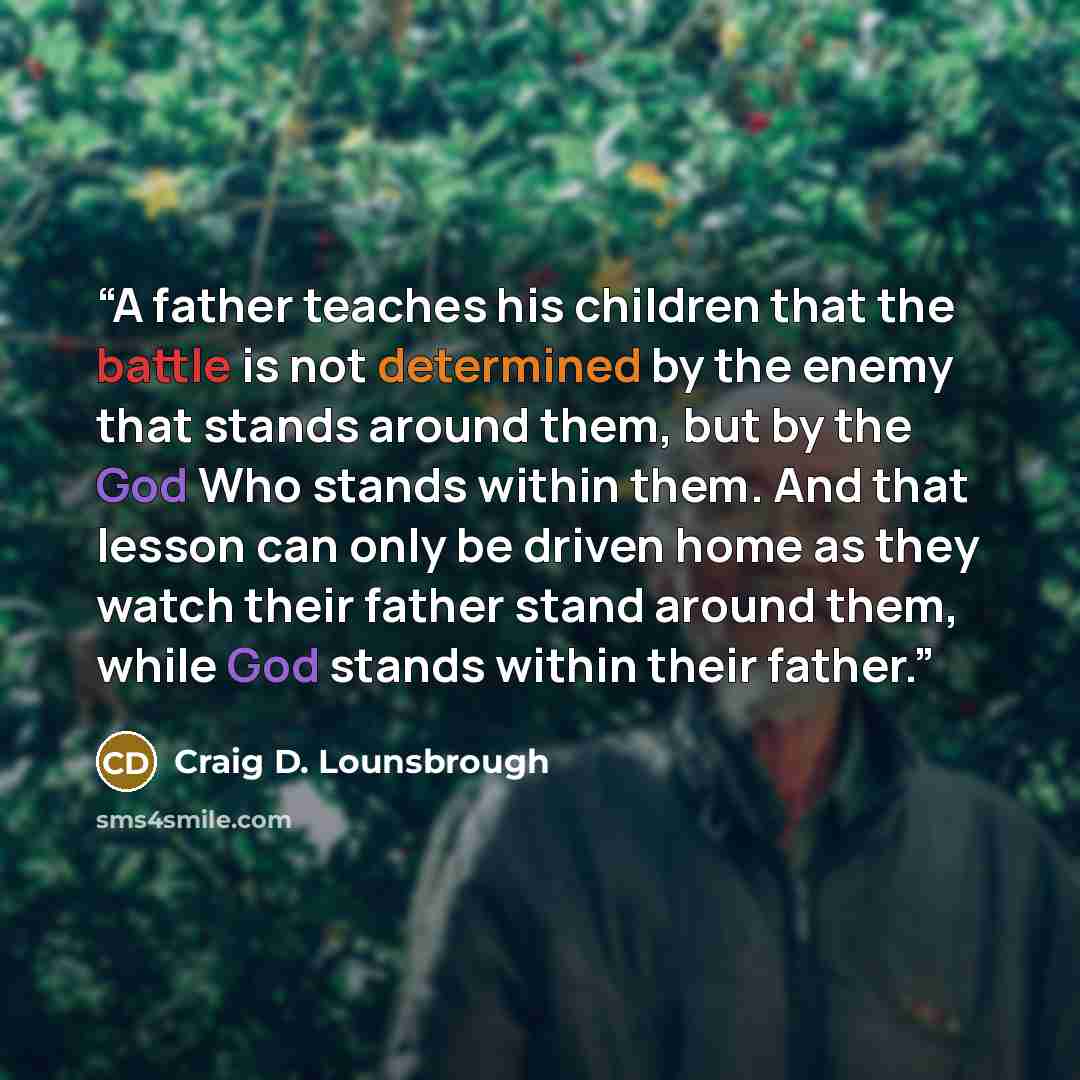 “A father teaches his children that the battle is not determined by the enemy that stands around them, but by the God Who stands within them. And that lesson can only be driven home as they watch their father stand around them, while God stands within their father.” quote by Craig D. Lounsbrough