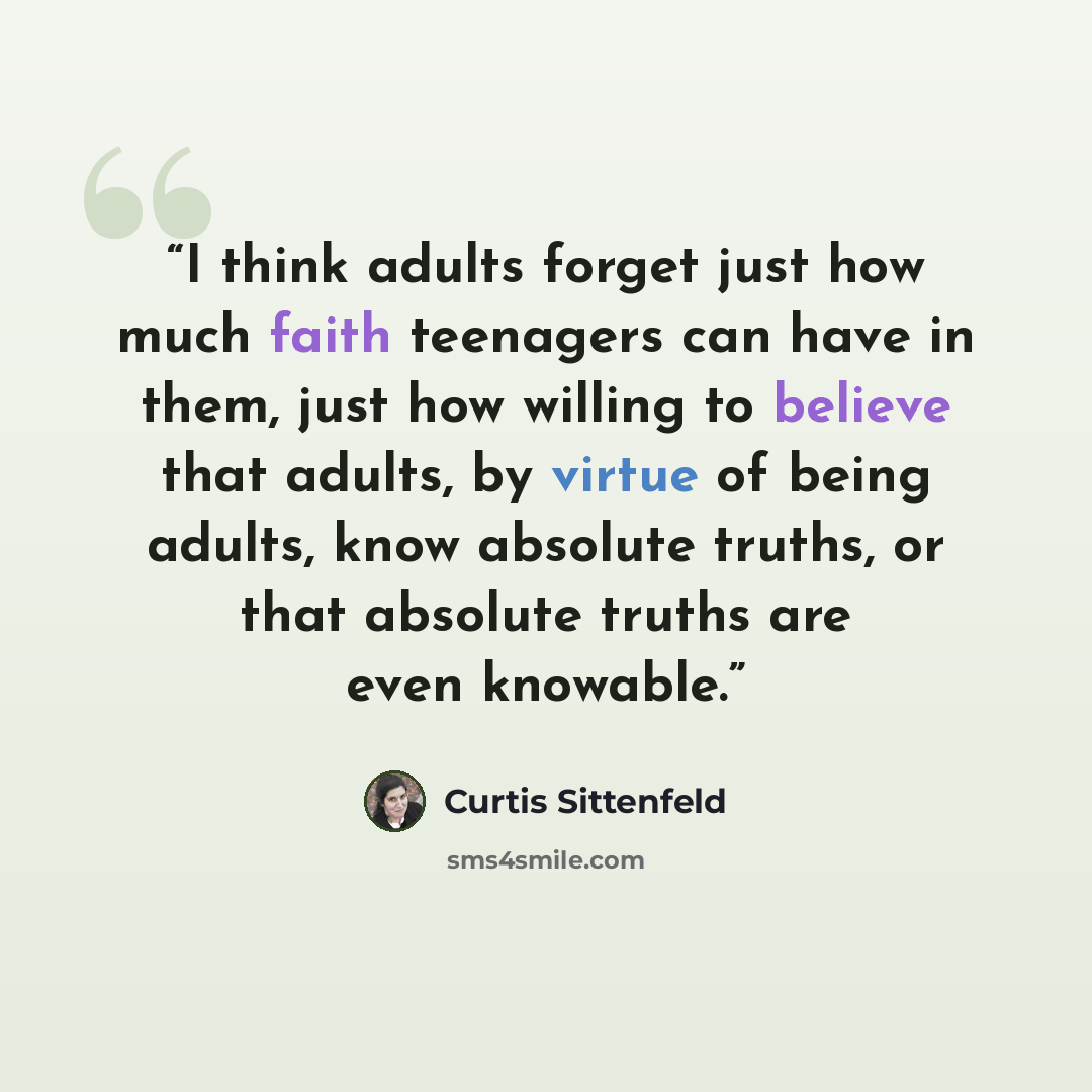 “I think adults forget just how much faith teenagers can have in them, just how willing to believe that adults, by virtue of being adults, know absolute truths, or that absolute truths are even knowable.” quote by Curtis Sittenfeld