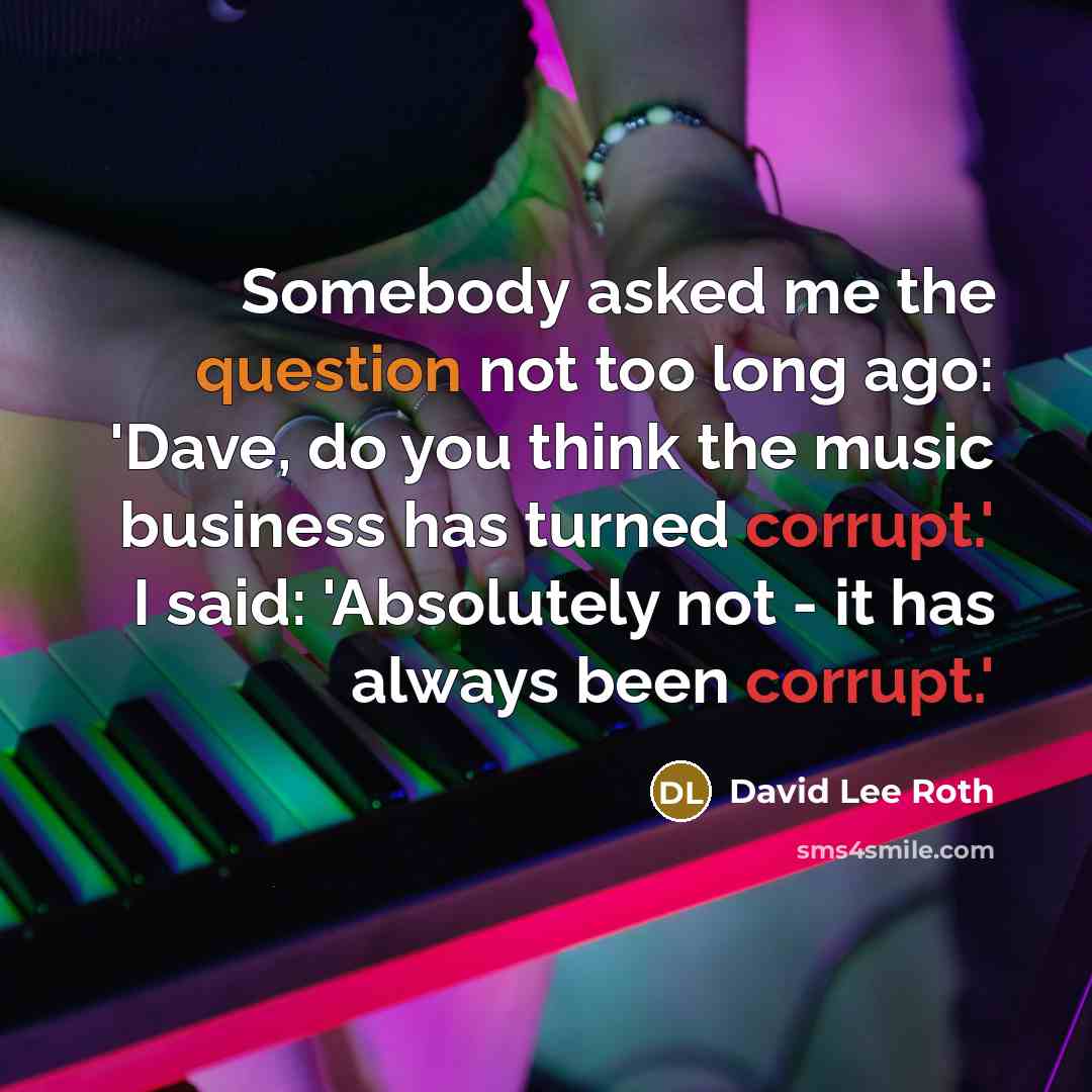 “Somebody asked me the question not too long ago: 'Dave, do you think the music business has turned corrupt.' I said: 'Absolutely not - it has always been corrupt.'” quote by David Lee Roth