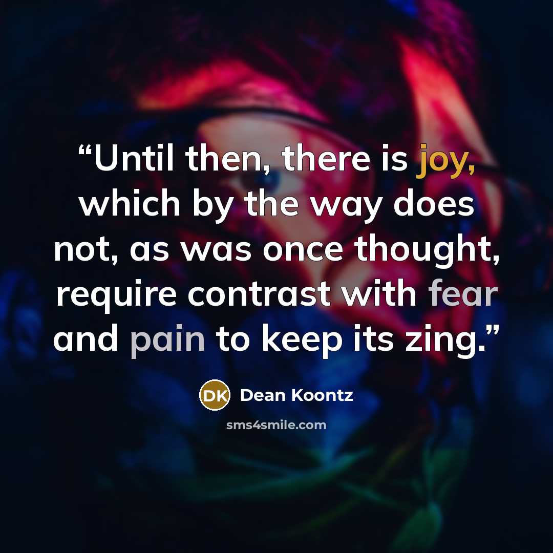 “Until then, there is joy, which by the way does not, as was once thought, require contrast with fear and pain to keep its zing.” quote by Dean Koontz