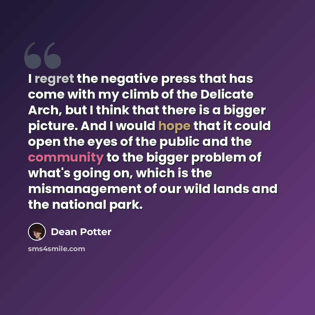 “I regret the negative press that has come with my climb of the Delicate Arch, but I think that there is a bigger picture. And I would hope that it could open the eyes of the public and the community to the bigger problem of what's going on, which is the mismanagement of our wild lands and the…” quote by Dean Potter