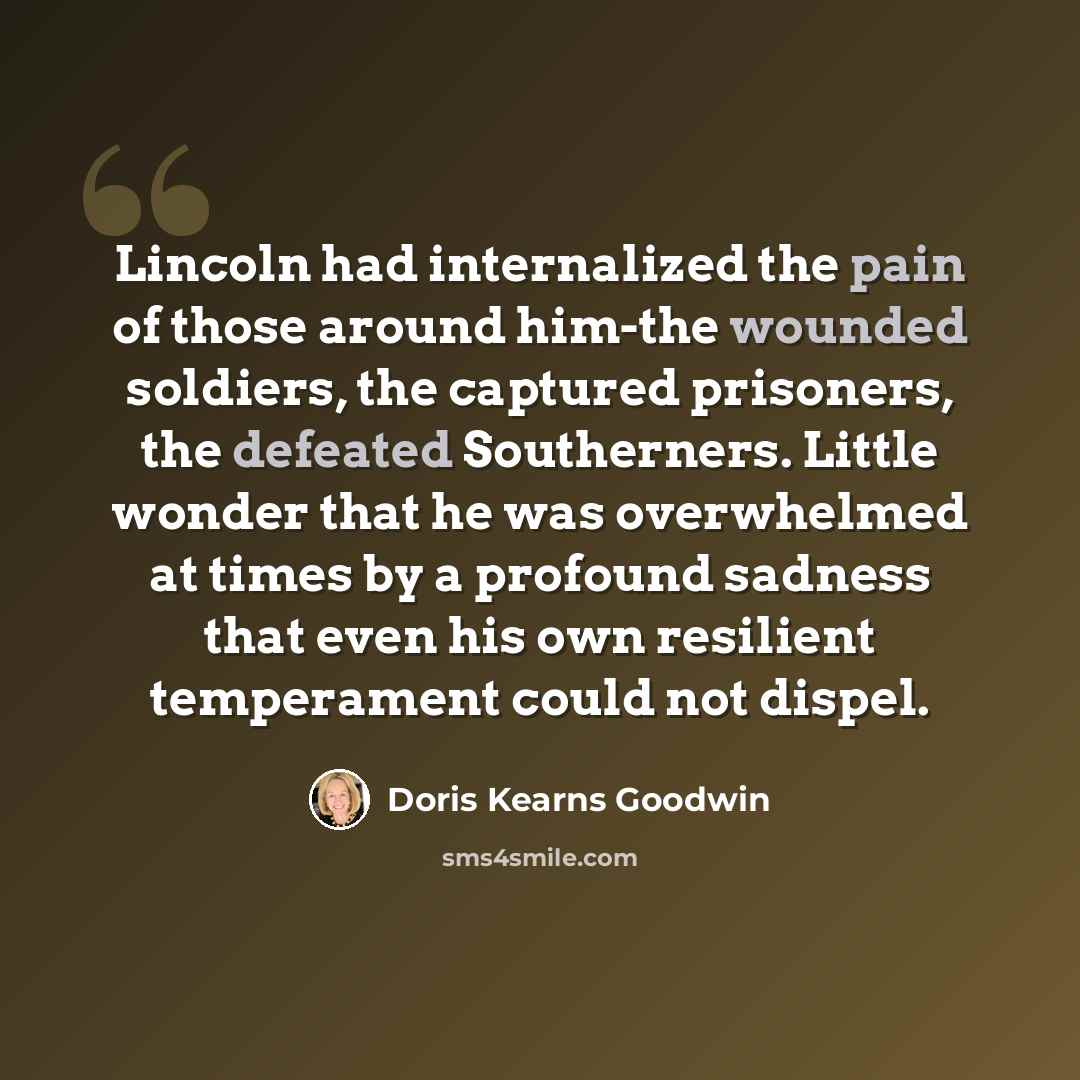 “Lincoln had internalized the pain of those around him-the wounded soldiers, the captured prisoners, the defeated Southerners. Little wonder that he was overwhelmed at times by a profound sadness that even his own resilient temperament could not dispel.” quote by Doris Kearns Goodwin
