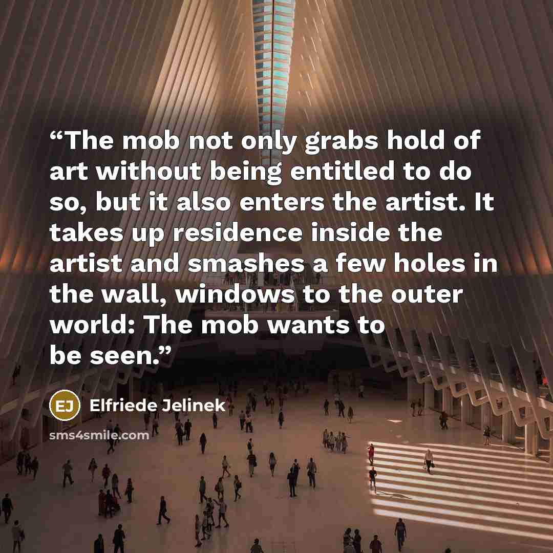 “The mob not only grabs hold of art without being entitled to do so, but it also enters the artist. It takes up residence inside the artist and smashes a few holes in the wall, windows to the outer world: The mob wants to be seen.” quote by Elfriede Jelinek