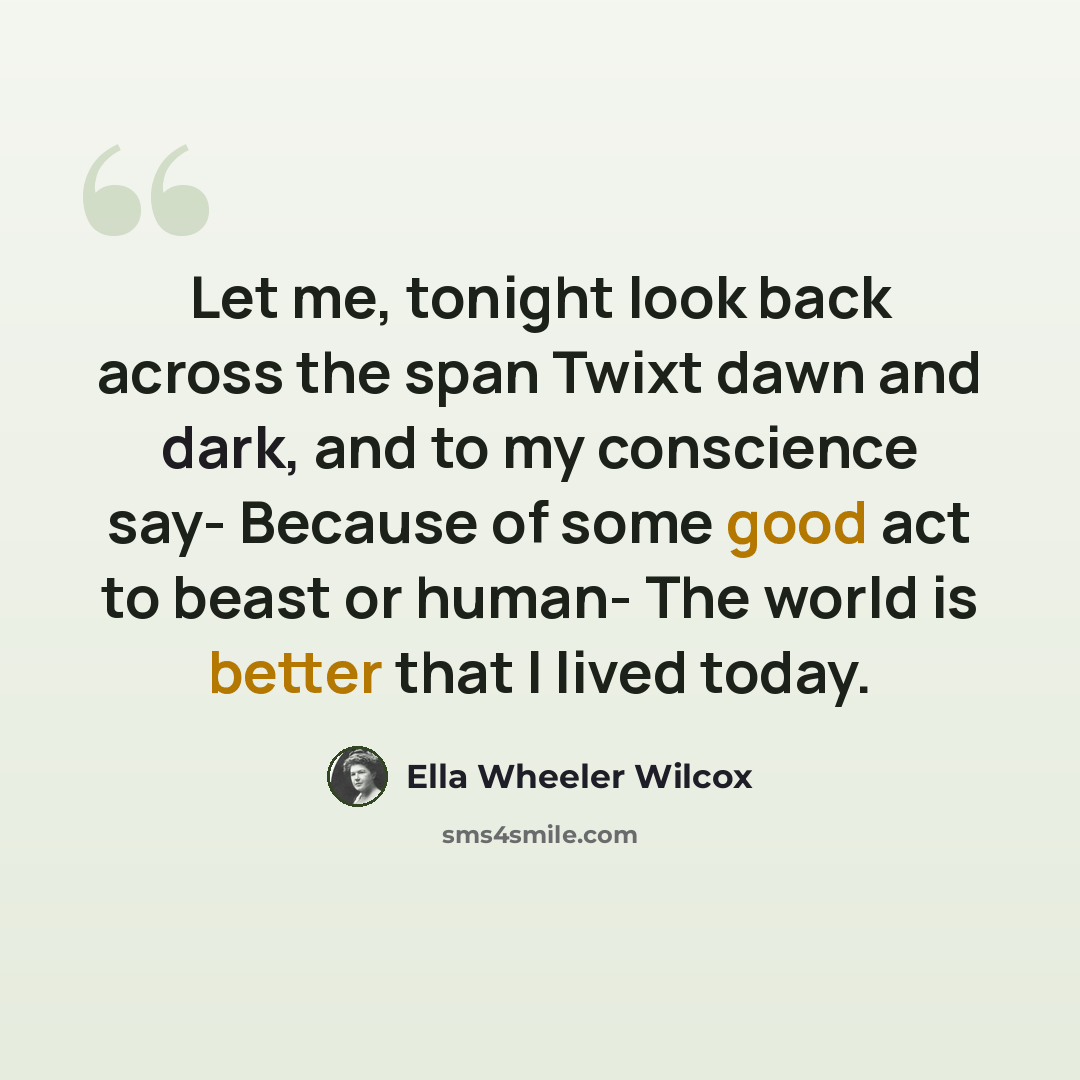 “Let me, tonight look back across the span Twixt dawn and dark, and to my conscience say- Because of some good act to beast or human- The world is better that I lived today.” quote by Ella Wheeler Wilcox
