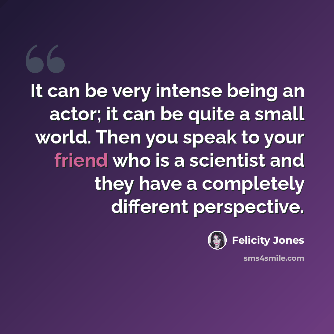 “It can be very intense being an actor; it can be quite a small world. Then you speak to your friend who is a scientist and they have a completely different perspective.” quote by Felicity Jones