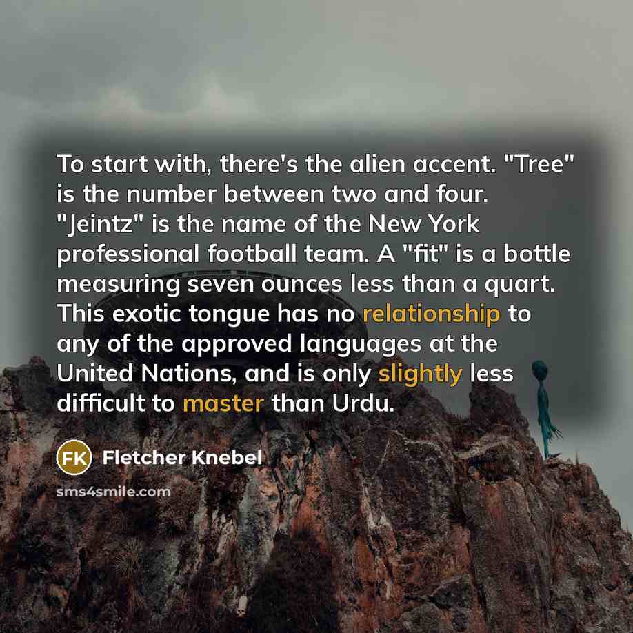 “To start with, there's the alien accent. "Tree" is the number between two and four. "Jeintz" is the name of the New York professional football team. A "fit" is a bottle measuring seven ounces less than a quart. This exotic tongue has no relationship to any of the approved languages at the United…” quote by Fletcher Knebel