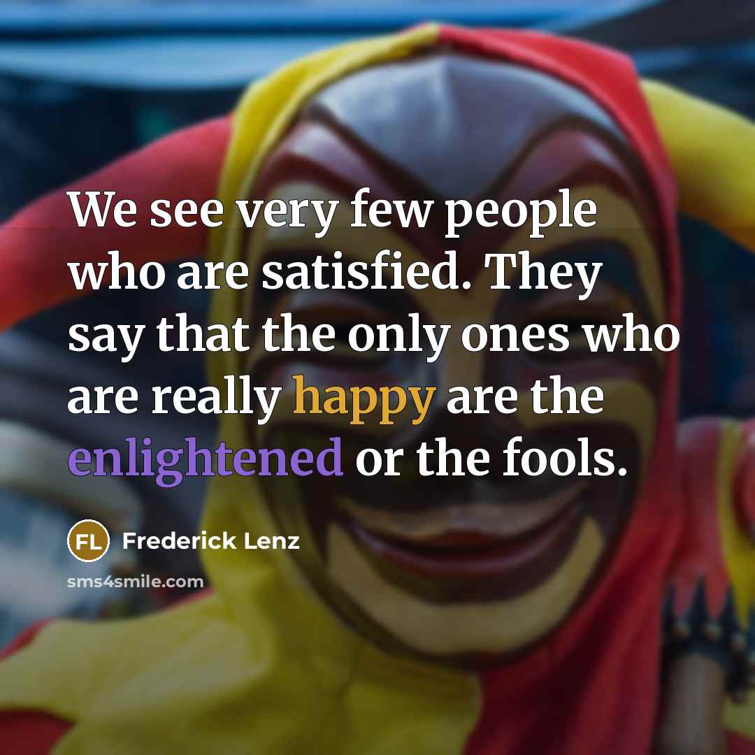 “We see very few people who are satisfied. They say that the only ones who are really happy are the enlightened or the fools.” quote by Frederick Lenz