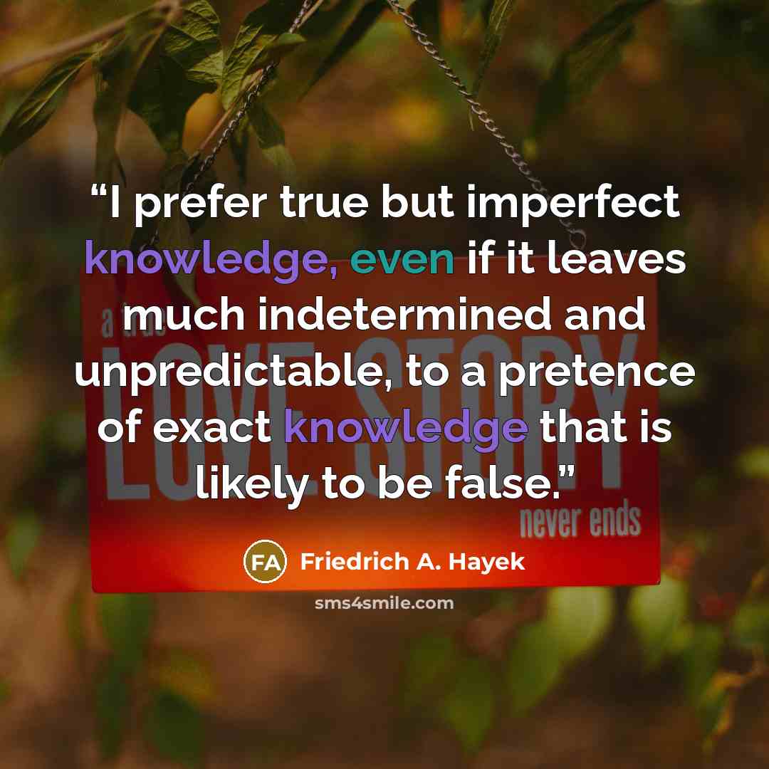 “I prefer true but imperfect knowledge, even if it leaves much indetermined and unpredictable, to a pretence of exact knowledge that is likely to be false.” quote by Friedrich A. Hayek