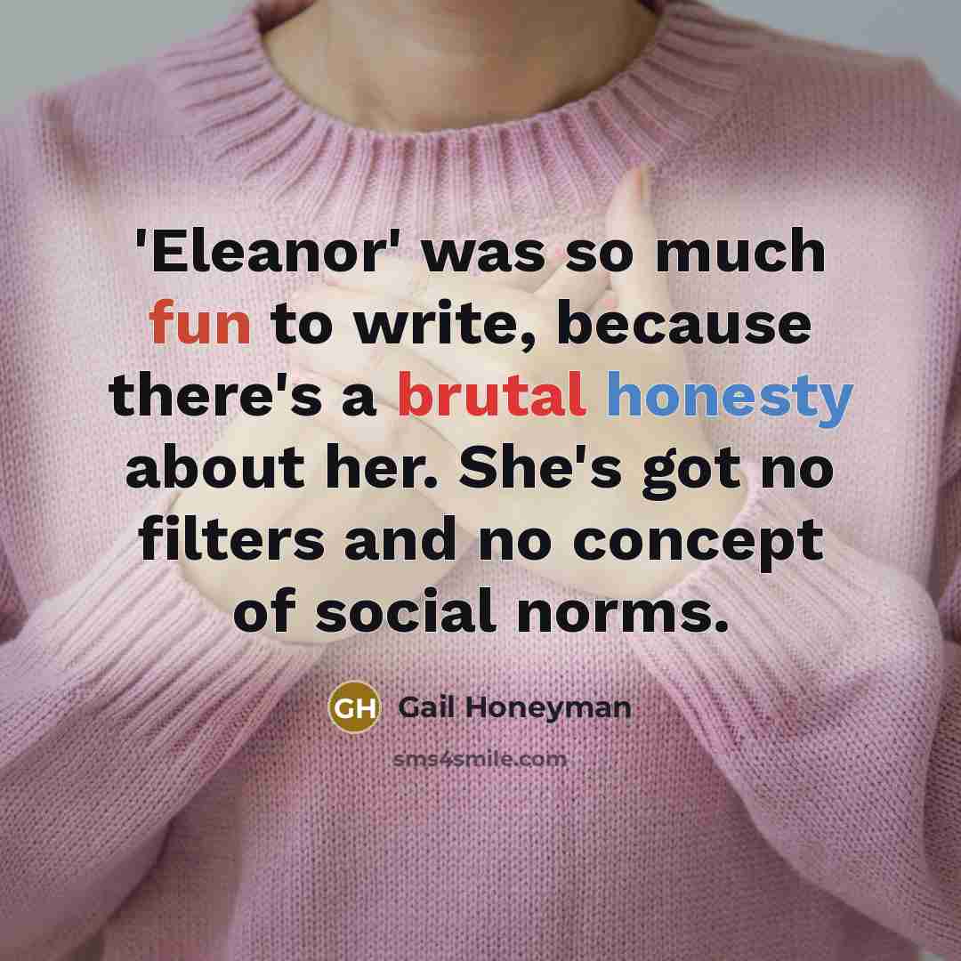 “'Eleanor' was so much fun to write, because there's a brutal honesty about her. She's got no filters and no concept of social norms.” quote by Gail Honeyman