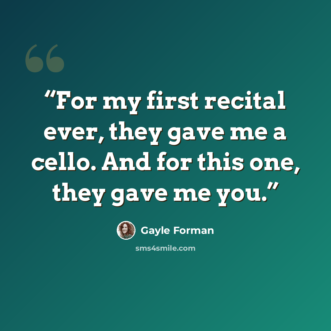 “For my first recital ever, they gave me a cello. And for this one, they gave me you.” quote by Gayle Forman