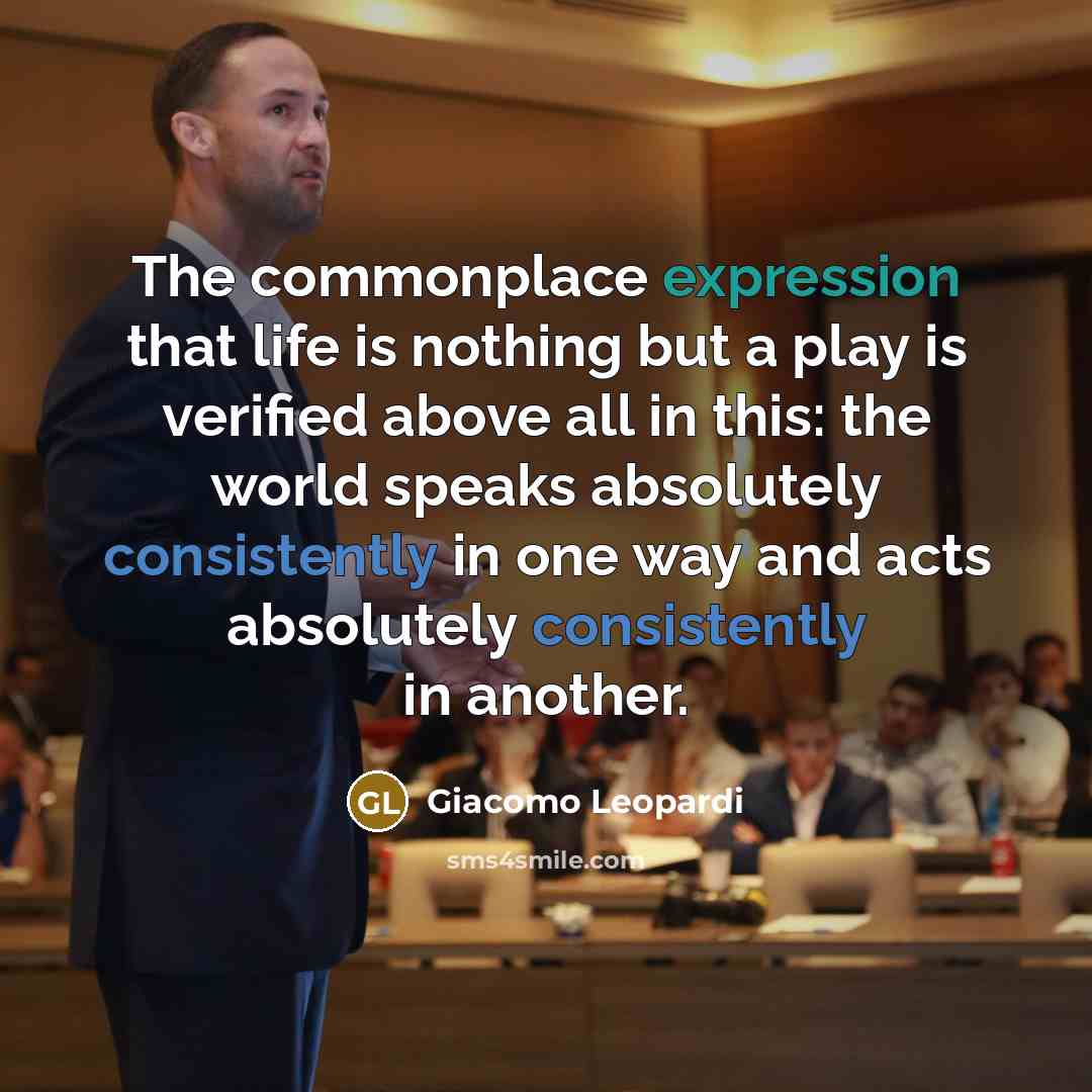 “The commonplace expression that life is nothing but a play is verified above all in this: the world speaks absolutely consistently in one way and acts absolutely consistently in another.” quote by Giacomo Leopardi