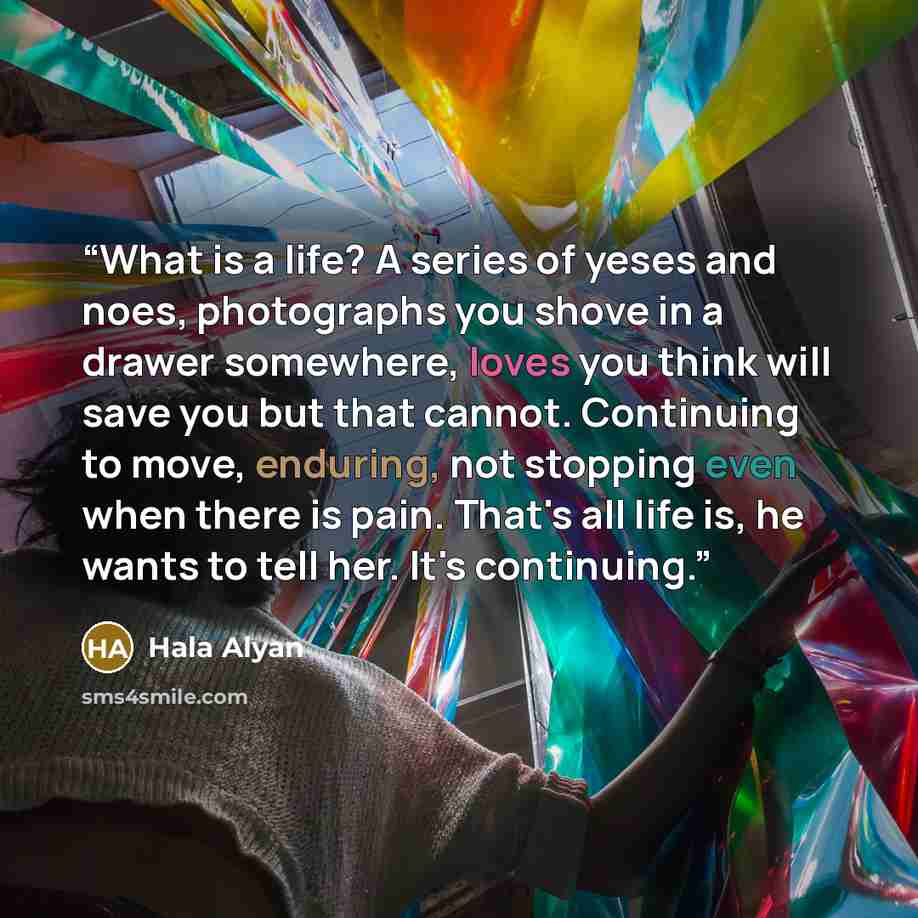 “What is a life? A series of yeses and noes, photographs you shove in a drawer somewhere, loves you think will save you but that cannot. Continuing to move, enduring, not stopping even when there is pain. That's all life is, he wants to tell her. It's continuing.” quote by Hala Alyan