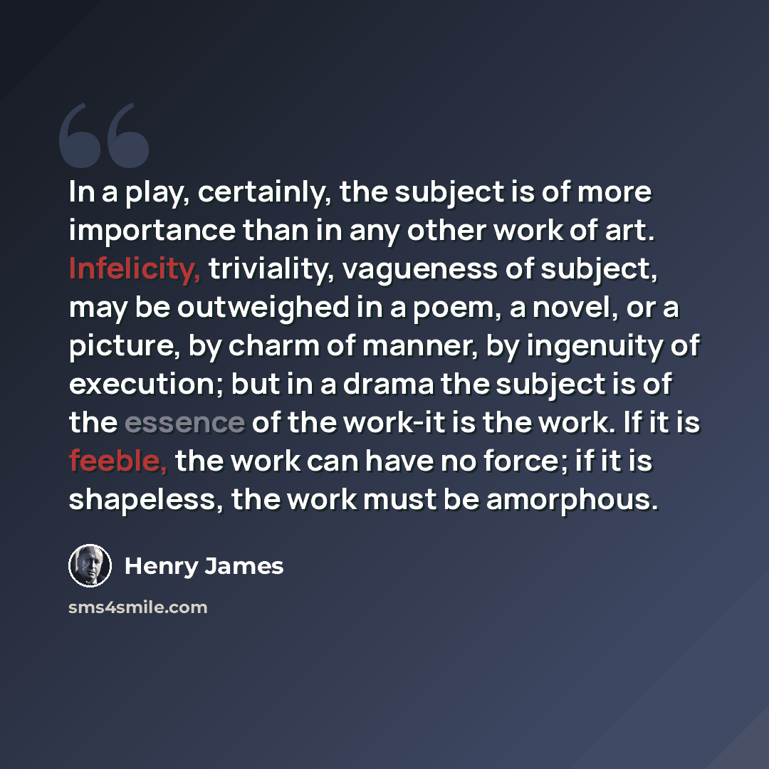“In a play, certainly, the subject is of more importance than in any other work of art. Infelicity, triviality, vagueness of subject, may be outweighed in a poem, a novel, or a picture, by charm of manner, by ingenuity of execution; but in a drama the subject is of the essence of the work-it is the…” quote by Henry James