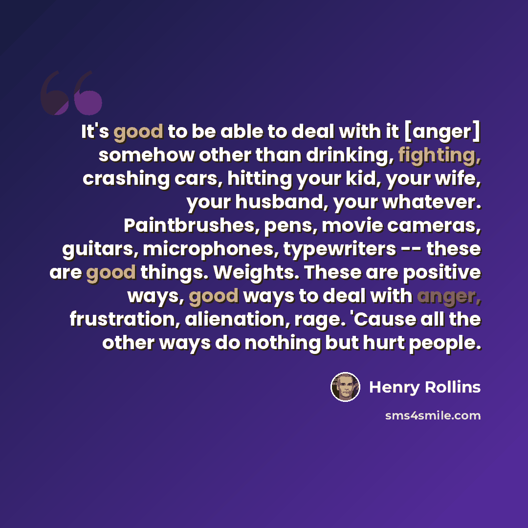 “It's good to be able to deal with it [anger] somehow other than drinking, fighting, crashing cars, hitting your kid, your wife, your husband, your whatever. Paintbrushes, pens, movie cameras, guitars, microphones, typewriters -- these are good things. Weights. These are positive ways, good ways to…” quote by Henry Rollins