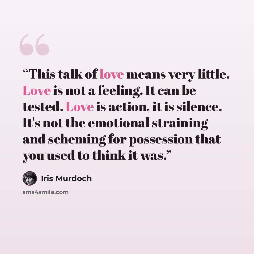 “This talk of love means very little. Love is not a feeling. It can be tested. Love is action, it is silence. It's not the emotional straining and scheming for possession that you used to think it was.” quote by Iris Murdoch