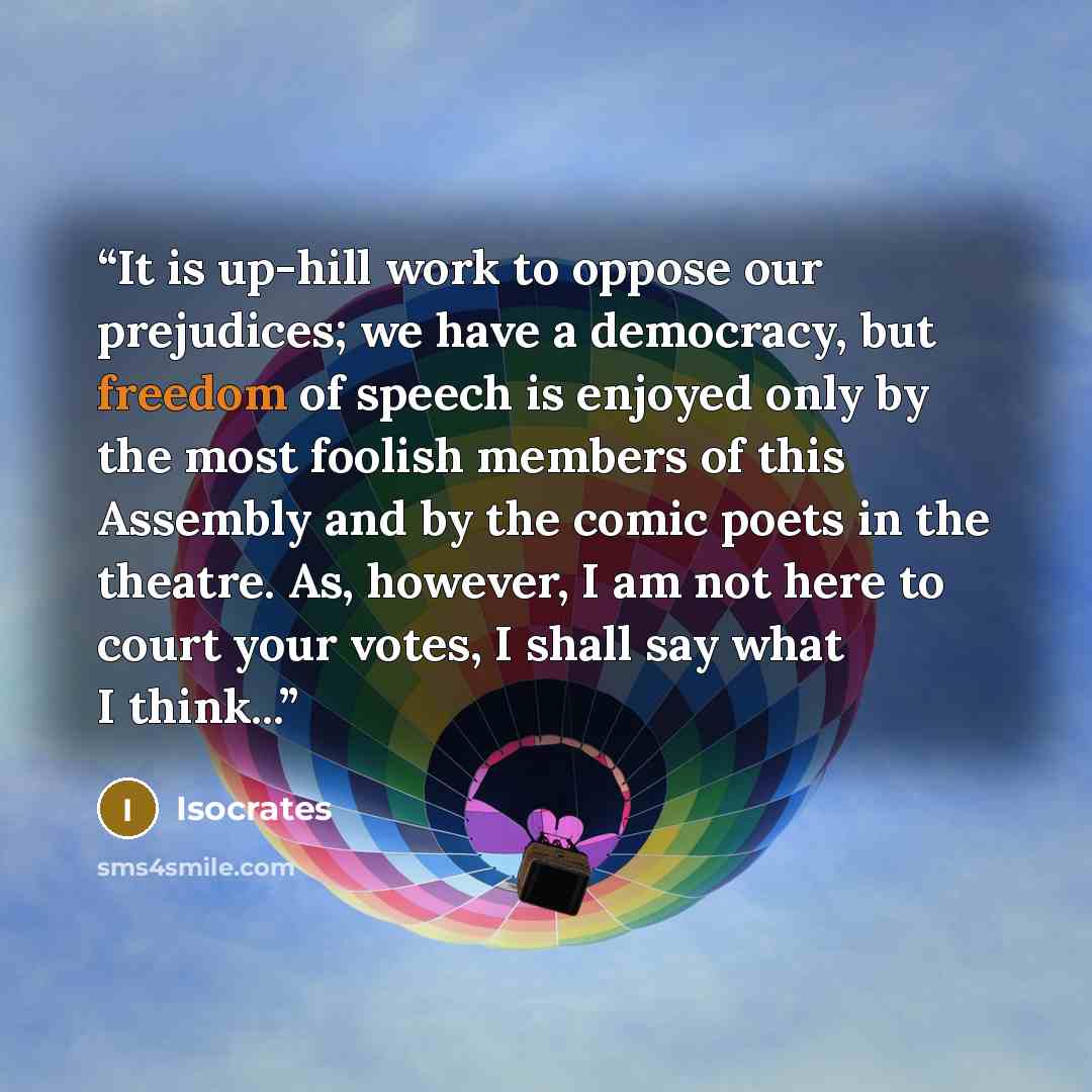 “It is up-hill work to oppose our prejudices; we have a democracy, but freedom of speech is enjoyed only by the most foolish members of this Assembly and by the comic poets in the theatre. As, however, I am not here to court your votes, I shall say what I think...” quote by Isocrates