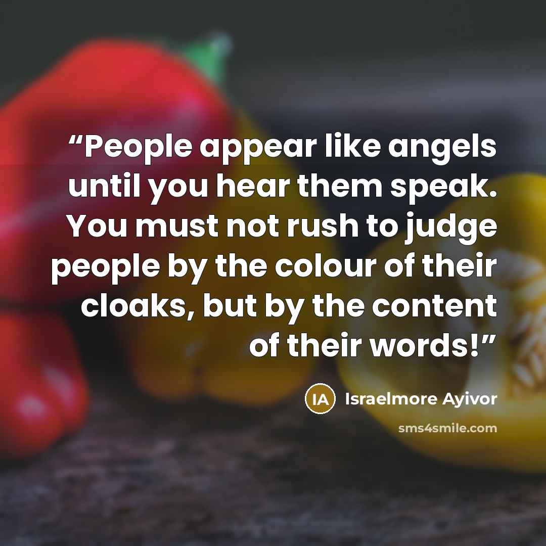“People appear like angels until you hear them speak. You must not rush to judge people by the colour of their cloaks, but by the content of their words!” quote by Israelmore Ayivor