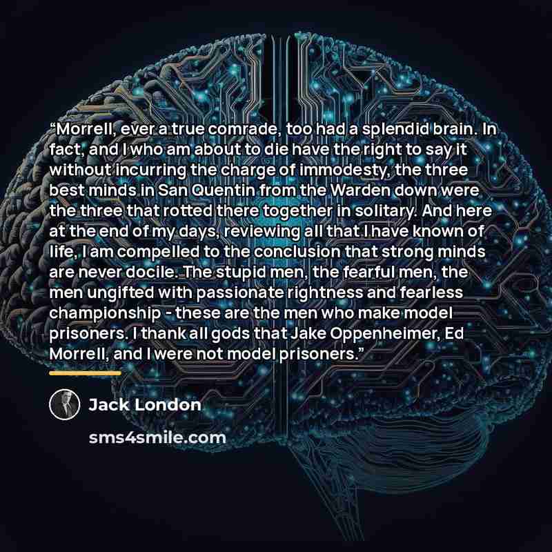 “Morrell, ever a true comrade, too had a splendid brain. In fact, and I who am about to die have the right to say it without incurring the charge of immodesty, the three best minds in San Quentin from the Warden down were the three that rotted there together in solitary. And here at the end of my…” quote by Jack London